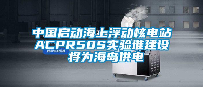 中國啟動海上浮動核電站ACPR50S實(shí)驗堆建設(shè) 將為海島供電