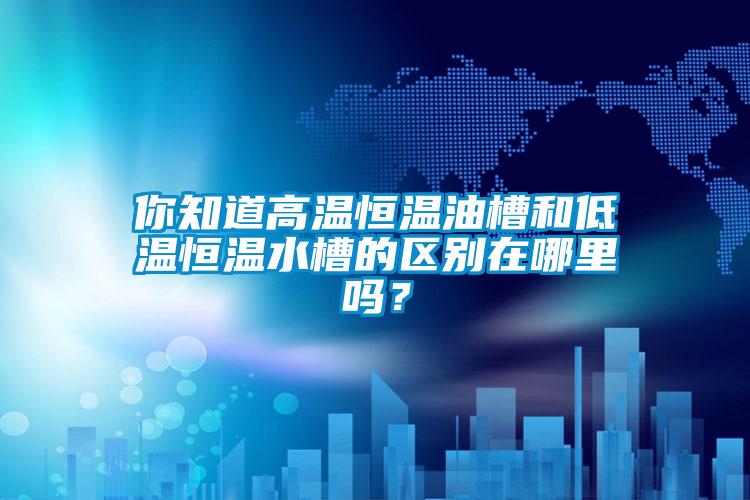 你知道高溫恒溫油槽和低溫恒溫水槽的區別在哪里嗎？
