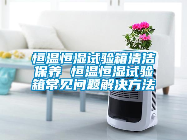 恒溫恒濕試驗箱清潔保養(yǎng) 恒溫恒濕試驗箱常見問題解決方法