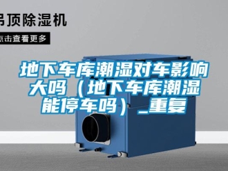 企業新聞地下車庫潮濕對車影響大嗎（地下車庫潮濕能停車嗎）_重復