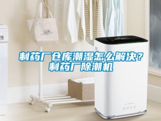 企業新聞制藥廠倉庫潮濕怎么解決？制藥廠除潮機